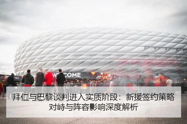 拜仁与巴黎谈判进入实质阶段：新援签约策略对峙与阵容影响深度解析